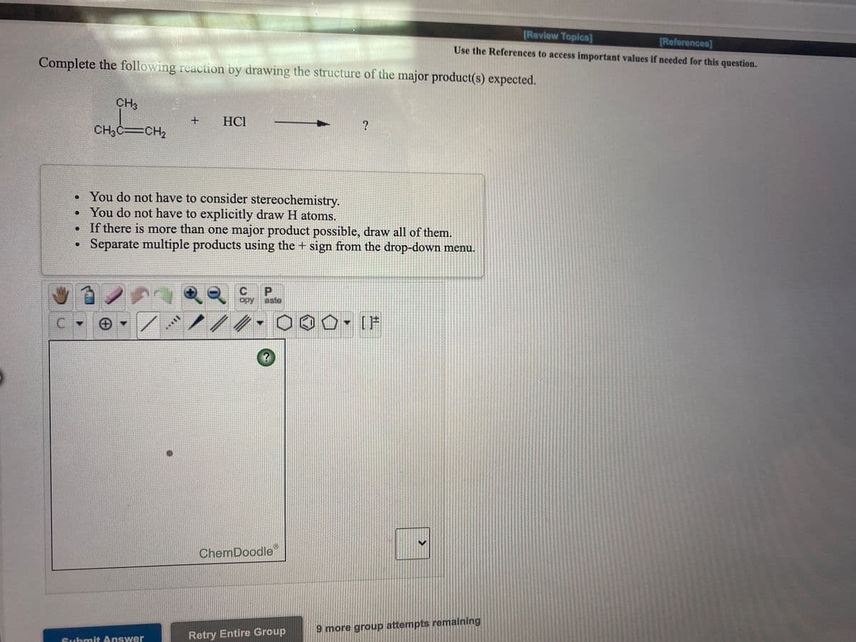 [Review Topics]
[References]
Use the References to access important values if needed for this question.
Complete the following reaction by drawing the structure of the major product(s) expected.
CH3
HCl
CH3C=CH2
• You do not have to consider stereochemistry.
You do not have to explicitly draw H atoms.
• If there is more than one major product possible, draw all of them.
Separate multiple products using the + sign from the drop-down menu.
P.
opy
aste
IF
ChemDoodle
9 more group attempts remaining
Submit Answer
Retry Entire Group
