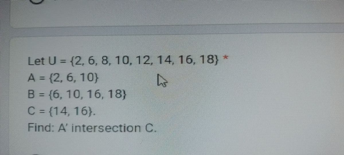 Let U = (2, 6, 8, 10, 12, 14, 16, 18) *
A = (2, 6, 10)
h
B = {6, 10, 16, 18)
C = {14, 16).
Find: A' intersection C.