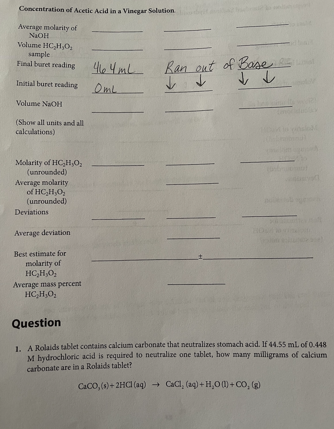 Concentration of Acetic Acid in a Vinegar Solution.
Average molarity of
NaOH
Volume HC₂H30₂
sample
Final buret reading
Initial buret reading
Volume NaOH
(Show all units and all
calculations)
Molarity of HC₂H30₂
(unrounded)
Average molarity
of HC₂H302
(unrounded)
Deviations
Average deviation
Best estimate for
molarity of
HC₂H302
Average mass percent
HC₂H302
46.4mL
Oml
Ran out of Base
↓ ↓
↓ ↓
10.014
HOA
je beart
giov
isults weari?!
ferottelucuny
Cambia)
10
Kousad
Question
1. A Rolaids tablet contains calcium carbonate that neutralizes stomach acid. If 44.55 mL of 0.448
M hydrochloric acid is required to neutralize one tablet, how many milligrams of calcium
carbonate are in a Rolaids tablet?
CaCO, (s) + 2HCl(aq) → CaCl₂ (aq) + H₂O (1) + CO₂ (g)