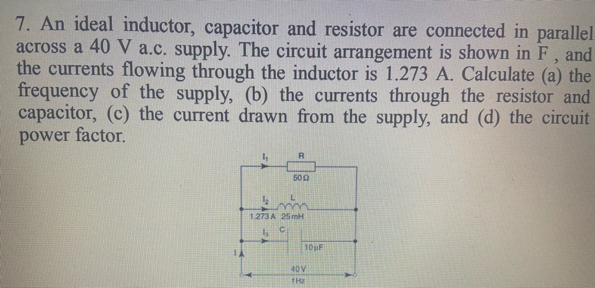 7. An ideal inductor, capacitor and resistor are connected in parallel
across a 40 V a.c. supply. The circuit arrangement is shown in F,
the currents flowing through the inductor is 1.273 A. Calculate (a) the
frequency of the supply, (b) the currents through the resistor and
capacitor, (c) the current drawn from the supply, and (d) the circuit
power factor.
and
R.
502
1.273 A 25 mH
10pF
40 V
fHz
