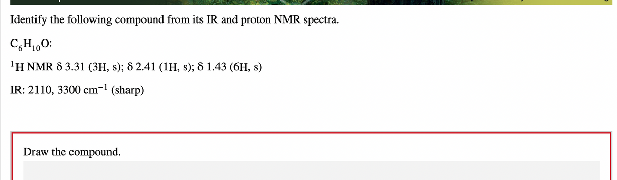 Identify the following compound from its IR and proton NMR spectra.
C,H1,0:
'H NMR 8 3.31 (3H, s); 8 2.41 (1H, s); & 1.43 (6H, s)
IR: 2110, 3300 cm-1 (sharp)
Draw the compound.
