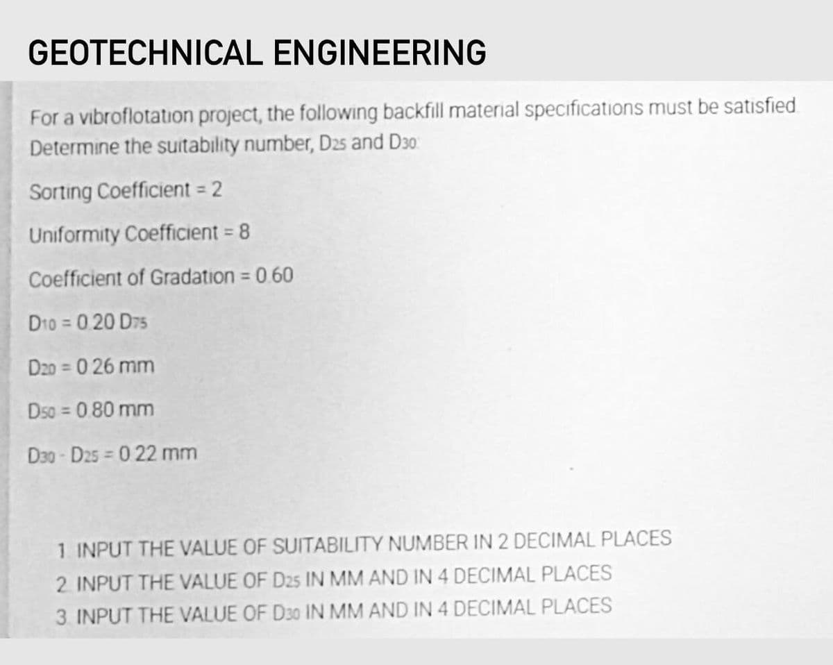 GEOTECHNICAL ENGINEERING
For a vibroflotation project, the following backfill material specifications must be satisfied.
Determine the suitability number, D25 and D30
Sorting Coefficient = 2
Uniformity Coefficient = 8
%3D
Coefficient of Gradation = 0.60
%3D
D10 = 0.20 D75
D20 = 0 26 mm
Dso = 0 80 mm
D30 - D25 = 0 22 mm
1. INPUT THE VALUE OF SUITABILITY NUMBER IN 2 DECIMAL PLACES
2 INPUT THE VALUE OF D25 IN MM AND IN 4 DECIMAL PLACES
3. INPUT THE VALUE OF D30 IN MM AND IN 4 DECIMAL PLACES
