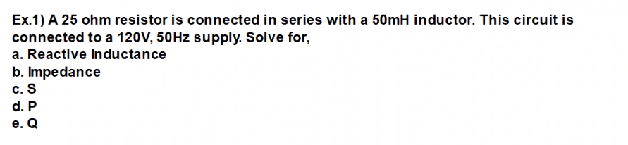Ex.1) A 25 ohm resistor is connected in series with a 50mH inductor. This circuit is
connected to a 120V, 50HZ supply. Solve for,
a. Reactive Inductance
b. Impedance
c. S
d. P
е. Q

