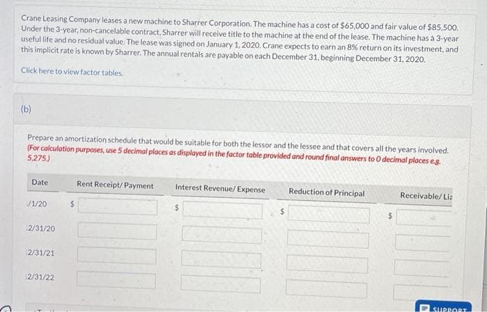 Crane Leasing Company leases a new machine to Sharrer Corporation. The machine has a cost of $65,000 and fair value of $85,500.
Under the 3-year, non-cancelable contract, Sharrer will receive title to the machine at the end of the lease. The machine has à 3-year
useful life and no residual value. The lease was signed on January 1, 2020. Crane expects to earn an 8% return on its investment, and
this implicit rate is known by Sharrer. The annual rentals are payable on each December 31, beginning December 31, 2020.
Click here to view factor tables.
(b)
Prepare an amortization schedule that would be suitable for both the lessor and the lessee and that covers all the years involved.
(For calculation purposes, use 5 decimal places as displayed in the factor table provided and round final answers to O decimal places e.g.
5,275.)
Date
/1/20
12/31/20
2/31/21
2/31/22
Rent Receipt/ Payment
Interest Revenue/ Expense
$
Reduction of Principal
$
Receivable/Lia
1
SUPPORT