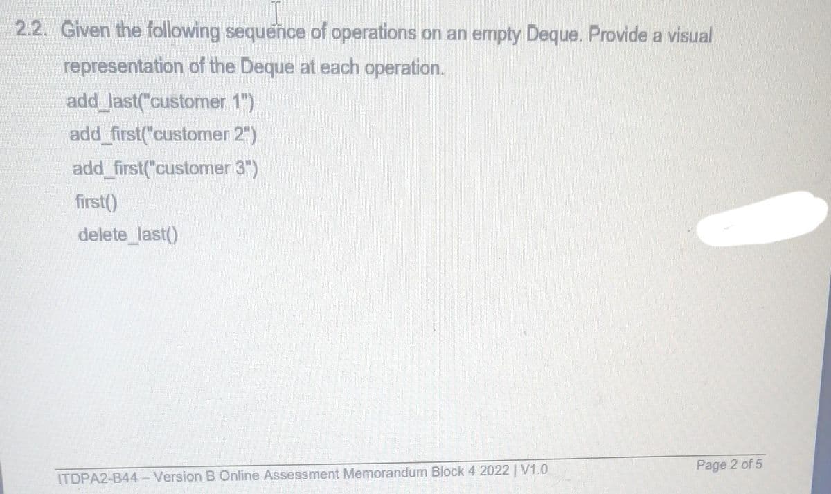 2.2. Given the following sequence of operations on an empty Deque. Provide a visual
representation of the Deque at each operation.
add_last("customer 1")
add_first("customer
2")
add first("customer 3")
first()
delete_last()
ITDPA2-B44- Version B Online Assessment Memorandum Block 4 2022 | V1.0
Page 2 of 5