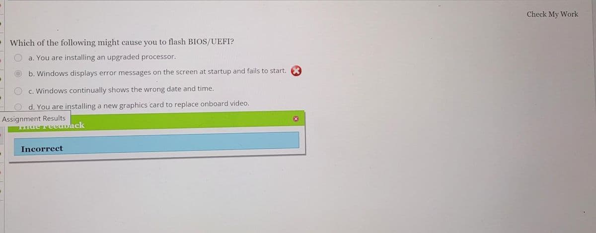 Which of the following might cause you to flash BIOS/UEFI?
a. You are installing an upgraded processor.
b. Windows displays error messages on the screen at startup and fails to start.
c. Windows continually shows the wrong date and time.
d. You are installing a new graphics card to replace onboard video.
Assignment Results
Hide Feedback
Incorrect
Check My Work