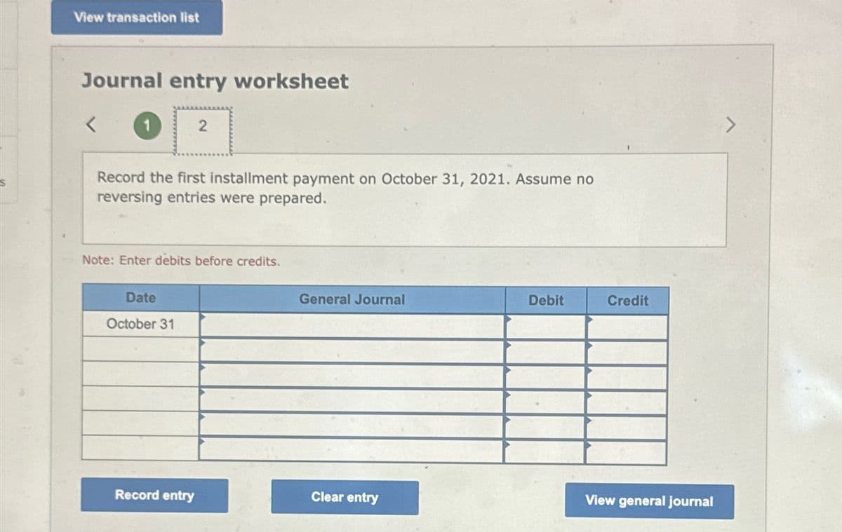 View transaction list
Journal entry worksheet
2
Record the first installment payment on October 31, 2021. Assume no
reversing entries were prepared.
Note: Enter debits before credits.
Date
October 31
General Journal
Debit
Credit
View general journal
Record entry
Clear entry