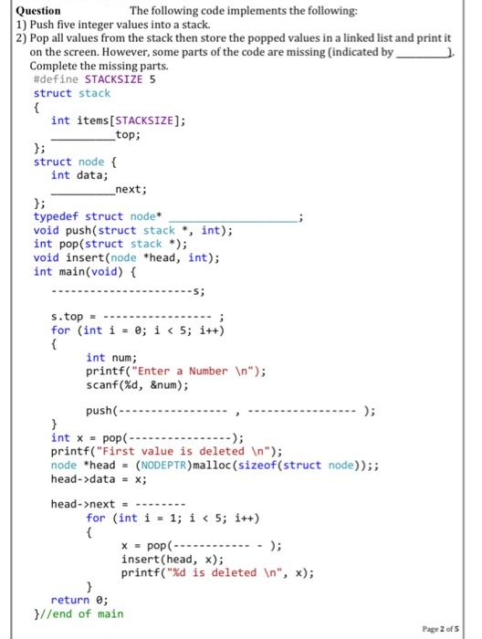 Question
1) Push five integer values into a stack.
2) Pop all values from the stack then store the popped values in a linked list and print it
on the screen. However, some parts of the code are missing (indicated by
The following code implements the following:
Complete the missing parts.
#define STACKSIZE 5
struct stack
{
int items [STACKSIZE];
_top;
};
struct node {
int data;
_next;
};
typedef struct node*
void push(struct stack, int);
int pop(struct stack *);
void insert(node *head, int);
int main(void) {
s.top=
for (int i = 0; i < 5; i++)
{
int num;
printf("Enter a Number \n");
scanf (%d, &num);
push(-
-s;
}
int x = pop(-
-----);
printf("First value is deleted \n");
head->next =
node *head = (NODEPTR) malloc(sizeof(struct node));;
head->data = x;
➖➖➖➖➖➖
}
return 0;
}//end of main
for (int i = 1; i < 5; i++)
{
x = pop (------
);
insert (head, x);
printf("%d is deleted \n", x);
);
Page 2 of 5