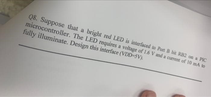 Q8. Suppose that a bright red LED is interfaced to Port B bit RB2 on a PIC
microcontroller. The LED requires a voltage of 1.6 V and a current of 10 mA to
fully illuminate. Design this interface (VDD=5V).