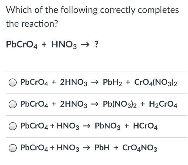 Which of the following correctly completes
the reaction?
PbCrO4 + HNO3 → ?
PbCrO4 + 2HNO3 → PbH2 + CrO4(NO3)2
PbCrO4 + 2HNO3 → Pb(NO3)2 + H2CrO4
O PbCrO4 + HNO3 → PBNO3 + HCRO4
O PbCrO4 + HNO3 → PbH + CrO4NO3

