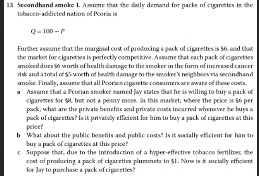 13 Secondhand smoke L Assume that the daily demand for packs of cigarettes in the
tobacco-addicted nation of Pcoria is
Q=100 – P
Further assume that the marginal cost of producing a pack of cigarettes is $6, and that
the market for cigarettes is perfectly competitive. Assume that each pack of cigarettes
smoked does §6 worth of health damage to the smoker in the form of increased cancer
risk and a total of $5 worth of health damage to the smoker's neighbors via secondhand
smoke. Finally, assume that all Pcorian cigarette consumers are aware of these costs.
a Assume that a Pcorian smoker named Jay states that he is willing to buy a pack of
cigarettes for $8, but not a penny more. In this market, where the price is $6 per
pack, what are the private benefits and private costs incurred whenever he buys a
pack of cigarettes? Is it privately efficient for him to buy a pack of cigarettes at this
price?
b What about the public benefits and public costs? Is it socially efficient for him to
buy a pack of cigarettes at this price?
c Suppose that, due to the introduction of a hyper-effective tobacco fertilizer, the
cost of producing a pack of cigarettes plummets to $1. Now is it socially efficient
for Jay to purchase a pack of cigarettes?

