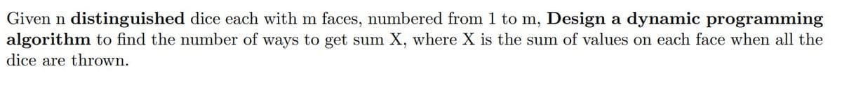 Given n distinguished dice each with m faces, numbered from 1 to m, Design a dynamic programming
algorithm to find the number of ways to get sum X, where X is the sum of values on each face when all the
dice are thrown.