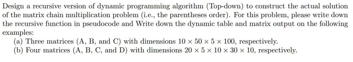 Design a recursive version of dynamic programming algorithm (Top-down) to construct the actual solution
of the matrix chain multiplication problem (i.e., the parentheses order). For this problem, please write down
the recursive function in pseudocode and Write down the dynamic table and matrix output on the following
examples:
(a) Three matrices (A, B, and C) with dimensions 10 × 50 × 5 × 100, respectively.
(b) Four matrices (A, B, C, and D) with dimensions 20 × 5 × 10 × 30 × 10, respectively.