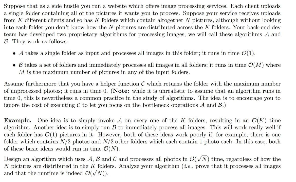 Suppose that as a side hustle you run a website which offers image processing services. Each client uploads
a single folder containing all of the pictures it wants you to process. Suppose your service receives uploads
from K different clients and so has K folders which contain altogether N pictures, although without looking
into each folder you don't know how the N pictures are distributed across the K folders. Your back-end dev
team has developed two proprietary algorithms for processing images; we will call these algorithms A and
B. They work as follows:
• A takes a single folder as input and processes all images in this folder; it runs in time O(1).
• B takes a set of folders and immediately processes all images in all folders; it runs in time O(M) where
M is the maximum number of pictures in any of the input folders.
Assume furthermore that you have a helper function C which returns the folder with the maximum number
of unprocessed photos; it runs in time 0. (Note: while it is unrealistic to assume that an algorithm runs in
time 0, this is nevertheless a common practice in the study of algorithms. The idea is to encourage you to
ignore the cost of executing C to let you focus on the bottleneck operations A and B.)
Example. One idea is to simply invoke A on every one of the K folders, resulting in an O(K) time
algorithm. Another idea is to simply run B to immediately process all images. This will work really well if
each folder has O(1) pictures in it. However, both of these ideas work poorly if, for example, there is one
folder which contains N/2 photos and N/2 other folders which each contain 1 photo each. In this case, both
of these basic ideas would run in time O(N).
Design an algorithm which uses A, B and C and processes all photos in O(√N) time, regardless of how the
N pictures are distributed in the K folders. Analyze your algorithm (i.e., prove that it processes all images
and that the runtime is indeed O(√N)).