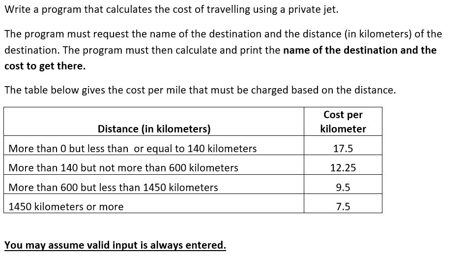 Write a program that calculates the cost of travelling using a private jet.
The program must request the name of the destination and the distance (in kilometers) of the
destination. The program must then calculate and print the name of the destination and the
cost to get there.
The table below gives the cost per mile that must be charged based on the distance.
Cost per
Distance (in kilometers)
kilometer
More than 0 but less than or equal to 140 kilometers
17.5
More than 140 but not more than 600 kilometers
12.25
More than 600 but less than 1450 kilometers
9.5
1450 kilometers or more
7.5
You may assume valid input is always entered.
