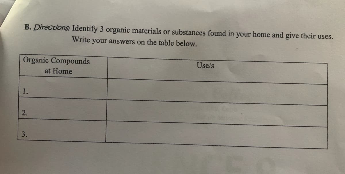 B. Directions: Identify 3 organic materials or substances found in your home and give their uses.
Write your answers on the table below.
Organic Compounds
Use/s
at Home
1.
2.
3.

