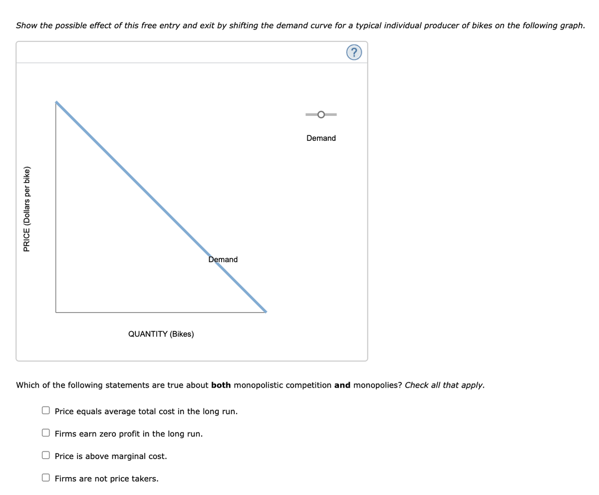 Show the possible effect of this free entry and exit by shifting the demand curve for a typical individual producer of bikes on the following graph.
Demand
Demand
QUANTITY (Bikes)
Which of the following statements are true about both monopolistic competition and monopolies? Check all that apply.
O Price equals average total cost in the long run.
Firms earn zero profit in the long run.
O Price is above marginal cost.
O Firms are not price takers.
PRICE (Dollars per bike)
