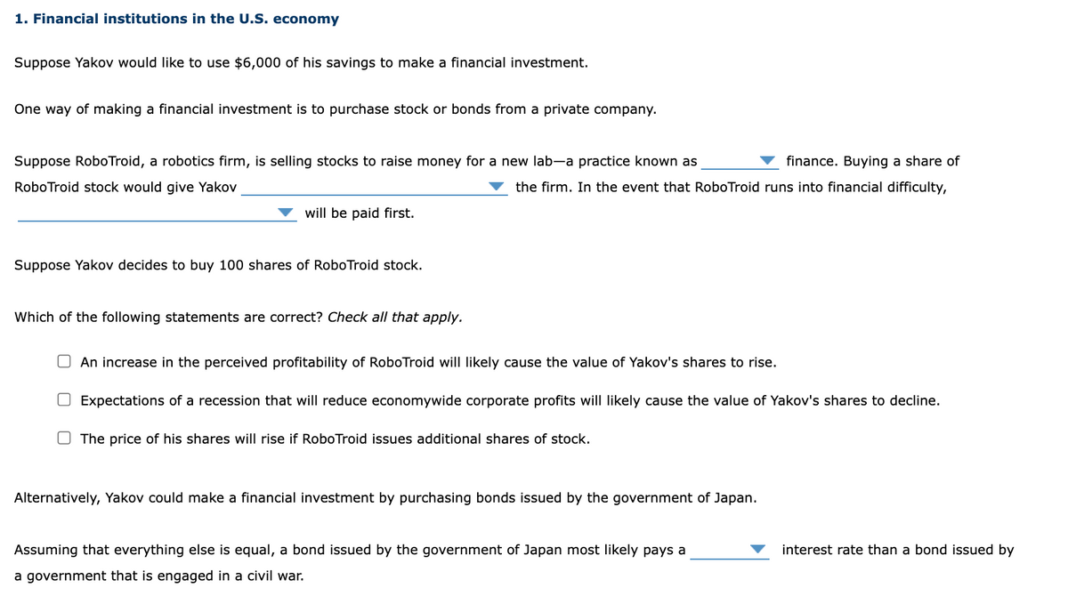 1. Financial institutions in the U.S. economy
Suppose Yakov would like to use $6,000 of his savings to make a financial investment.
One way of making a financial investment is to purchase stock or bonds from a private company.
Suppose RoboTroid, a robotics firm, is selling stocks to raise money for a new lab-a practice known as
finance. Buying a share of
RoboTroid stock would give Yakov
the firm. In the event that RoboTroid runs into financial difficulty,
will be paid first.
Suppose Yakov decides to buy 100 shares of RoboTroid stock.
/hich
the following statements are correct? Check all that apply.
O An increase in the perceived profitability of RoboTroid will likely cause the value of Yakov's shares to rise.
O Expectations of a recession that will reduce economywide corporate profits will likely cause the value of Yakov's shares to decline.
O The price of his shares will rise if RoboTroid issues additional shares of stock.
Alternatively, Yakov could make a financial investment by purchasing bonds issued by the government of Japan.
Assuming that everything else is equal, a bond issued by the government of Japan most likely pays a
interest rate than a bond issued by
a government that is engaged in a civil war.
