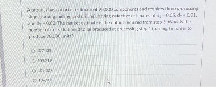 A product has a market estimate of 98,000 components and requires three processing
steps (turning, milling, and drilling), having defective estimates of d₁ = 0.05, d₂ = 0.01,
and da 0.03. The market estimate is the output required from step 3. What is the
1
number of units that need to be produced at processing step 1 (turning) in order to
produce 98,000 units?
107.423
105,219
106,327
106,304
D