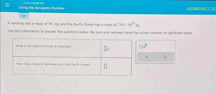 =
O STOICHIOMETRY
Using the Avogadro Number
A raindrop has a mass of 50. mg and the Pacific Ocean has a mass of 7.08 × 1020 kg.
Use this information to answer the questions below. Be sure your answers have the correct number of significant digits.
What is the mass of 1 mole of raindrops?
How many moles of raindrops are in the Pacific Ocean?
0