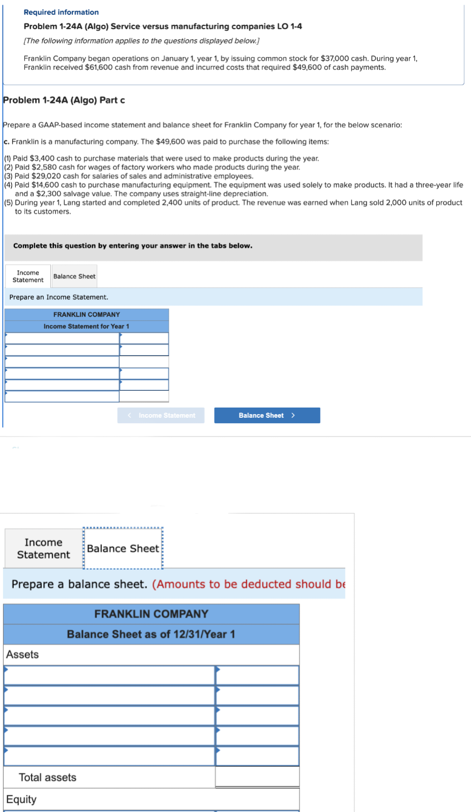 Required information
Problem 1-24A (Algo) Service versus manufacturing companies LO 1-4
[The following information applies to the questions displayed below.]
Franklin Company began operations on January 1, year 1, by issuing common stock for $37,000 cash. During year 1,
Franklin received $61,600 cash from revenue and incurred costs that required $49,600 of cash payments.
Problem 1-24A (Algo) Part c
Prepare a GAAP-based income statement and balance sheet for Franklin Company for year 1, for the below scenario:
c. Franklin is a manufacturing company. The $49,600 was paid to purchase the following items:
(1) Paid $3,400 cash to purchase materials that were used to make products during the year.
(2) Paid $2,580 cash for wages of factory workers who made products during the year.
(3) Paid $29,020 cash for salaries of sales and administrative employees.
(4) Paid $14,600 cash to purchase manufacturing equipment. The equipment was used solely to make products. It had a three-year life
and a $2,300 salvage value. The company uses straight-line depreciation.
(5) During year 1, Lang started and completed 2,400 units of product. The revenue was earned when Lang sold 2,000 units of product
to its customers.
Complete this question by entering your answer in the tabs below.
Income
Statement
Prepare an Income Statement.
Balance Sheet
Income
Statement
Assets
FRANKLIN COMPANY
Income Statement for Year 1
Equity
< Income Statement
Prepare a balance sheet. (Amounts to be deducted should be
Total assets
Balance Sheet
FRANKLIN COMPANY
Balance Sheet as of 12/31/Year 1
Balance Sheet >