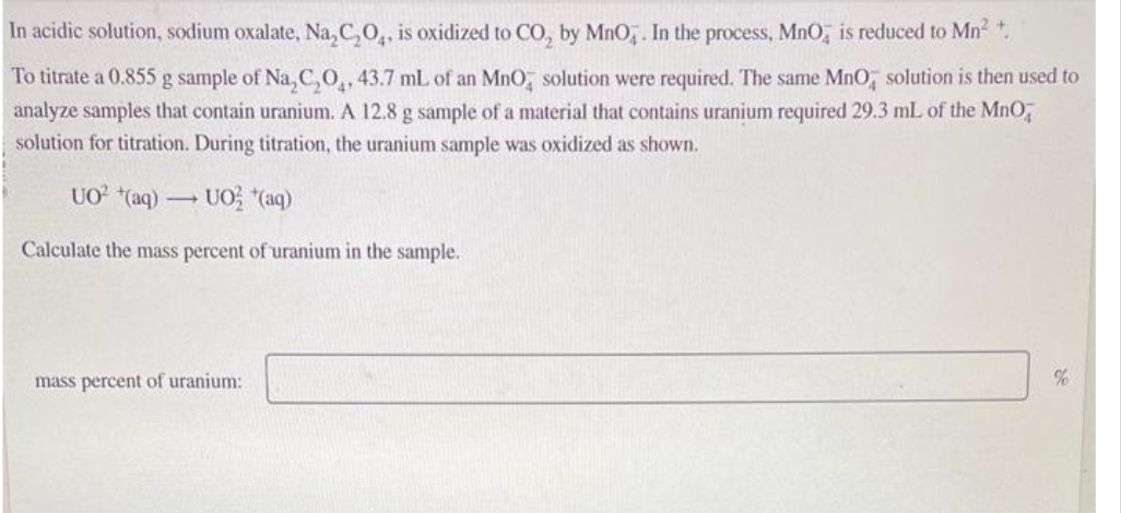 In acidic solution, sodium oxalate, Na₂C₂O4, is oxidized to CO₂ by MnO4. In the process, MnO, is reduced to Mn² +.
To titrate a 0.855 g sample of Na₂C₂O₁, 43.7 mL of an MnO solution were required. The same MnO solution is then used to
analyze samples that contain uranium. A 12.8 g sample of a material that contains uranium required 29.3 mL of the MnO,
solution for titration. During titration, the uranium sample was oxidized as shown.
UO² (aq) → UO *(aq)
Calculate the mass percent of uranium in the sample.
mass percent of uranium:
%