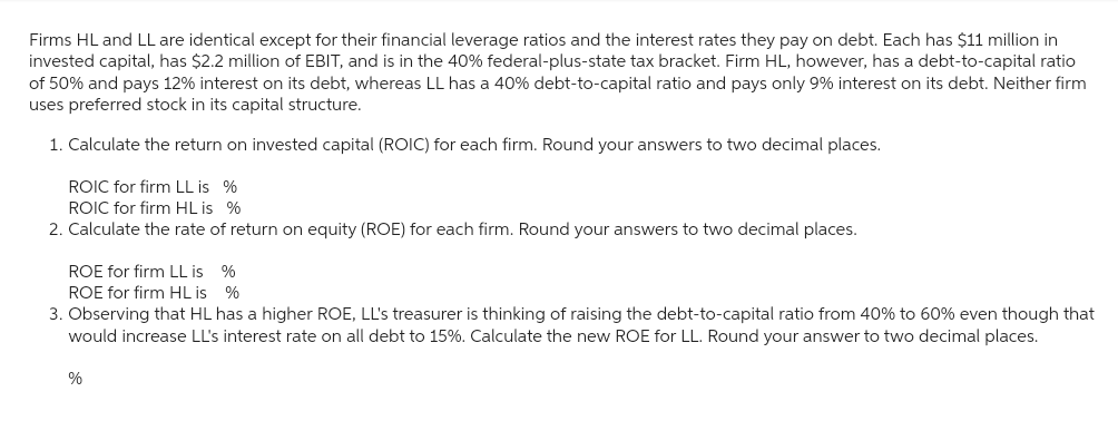Firms HL and LL are identical except for their financial leverage ratios and the interest rates they pay on debt. Each has $11 million in
invested capital, has $2.2 million of EBIT, and is in the 40% federal-plus-state tax bracket. Firm HL, however, has a debt-to-capital ratio
of 50% and pays 12% interest on its debt, whereas LL has a 40% debt-to-capital ratio and pays only 9% interest on its debt. Neither firm
uses preferred stock in its capital structure.
1. Calculate the return on invested capital (ROIC) for each firm. Round your answers to two decimal places.
ROIC for firm LL is %
ROIC for firm HL is %
2. Calculate the rate of return on equity (ROE) for each firm. Round your answers to two decimal places.
ROE for firm LL is %
ROE for firm HL is %
3. Observing that HL has a higher ROE, LL's treasurer is thinking of raising the debt-to-capital ratio from 40% to 60% even though that
would increase LL's interest rate on all debt to 15%. Calculate the new ROE for LL. Round your answer to two decimal places.
%