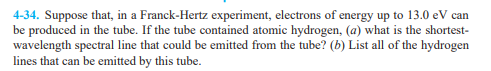 4-34. Suppose that, in a Franck-Hertz experiment, electrons of energy up to 13.0 eV can
be produced in the tube. If the tube contained atomic hydrogen, (a) what is the shortest-
wavelength spectral line that could be emitted from the tube? (b) List all of the hydrogen
lines that can be emitted by this tube.