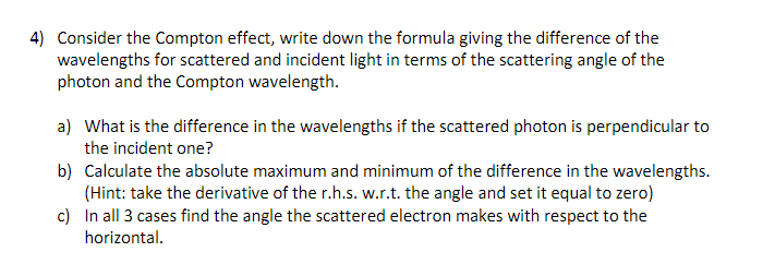4) Consider the Compton effect, write down the formula giving the difference of the
wavelengths for scattered and incident light in terms of the scattering angle of the
photon and the Compton wavelength.
a) What is the difference in the wavelengths if the scattered photon is perpendicular to
the incident one?
b)
Calculate the absolute maximum and minimum of the difference in the wavelengths.
(Hint: take the derivative of the r.h.s. w.r.t. the angle and set it equal to zero)
c) In all 3 cases find the angle the scattered electron makes with respect to the
horizontal.