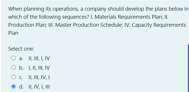 When planning its operations, a company should develop the plans below in
which of the following sequences? I. Materials Requirements Plan; II.
Production Plan; III. Master Production Schedule; IV. Capacity Requirements
Plan
Select one:
O a. II, III, I, IV
O b. I, II, III, IV
O c. II, III, IV, I
O d. II, IV, I, II
