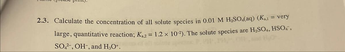 2.3. Calculate the concentration of all solute species in 0.01 M H₂SO4(aq) (Ka = very
large, quantitative reaction; Ka2 = 1.2 × 10-2). The solute species are H₂SO4, HSO4,
SO, OH, and H3O+.