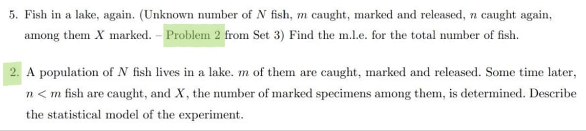 5. Fish in a lake, again. (Unknown number of N fish, m caught, marked and released, n caught again,
among them X marked. - Problem 2 from Set 3) Find the m.l.e. for the total number of fish.
2. A population of N fish lives in a lake. m of them are caught, marked and released. Some time later,
n<m fish are caught, and X, the number of marked specimens among them, is determined. Describe
the statistical model of the experiment.