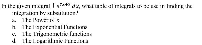 In the given integral f e7x+2 dx, what table of integrals to be use in finding the
integration by substitution?
a. The Power of x
b. The Exponential Functions
c. The Trigonometric functions
d. The Logarithmic Functions
