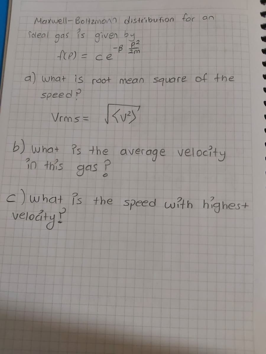 Maxwell-Bol2monn distribution for an
given by
-B
fre) = ce
Tdeal
gas
Pis
a) what is root mean square of the
speed ?
Vems= Kuey?
b) what Ps the average velocity
30 this gas Ě
c) what is the speed with highes+
velodty?
