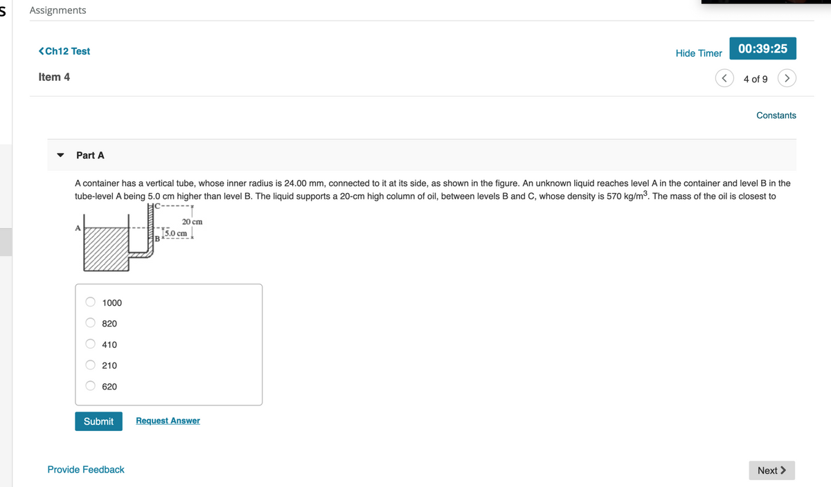 Assignments
<Ch12 Test
00:39:25
Hide Timer
Item 4
4 of 9
>
Constants
Part A
A container has a vertical tube, whose inner radius is 24.00 mm, connected to it at its side, as shown in the figure. An unknown liquid reaches level A in the container and level B in the
tube-level A being 5.0 cm higher than level B. The liquid supports a 20-cm high column of oil, between levels B and C, whose density is 570 kg/m³. The mass of the oil is closest to
20 cm
15.0 cm
1000
820
410
210
620
Submit
Request Answer
Provide Feedback
Next >
