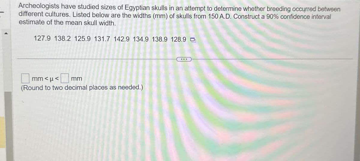 Archeologists have studied sizes of Egyptian skulls in an attempt to determine whether breeding occurred between
different cultures. Listed below are the widths (mm) of skulls from 150 A.D. Construct a 90% confidence interval
estimate of the mean skull width.
127.9 138.2 125.9 131.7 142.9 134.9 138.9 128.9
mm<<mm
(Round to two decimal places as needed.)
