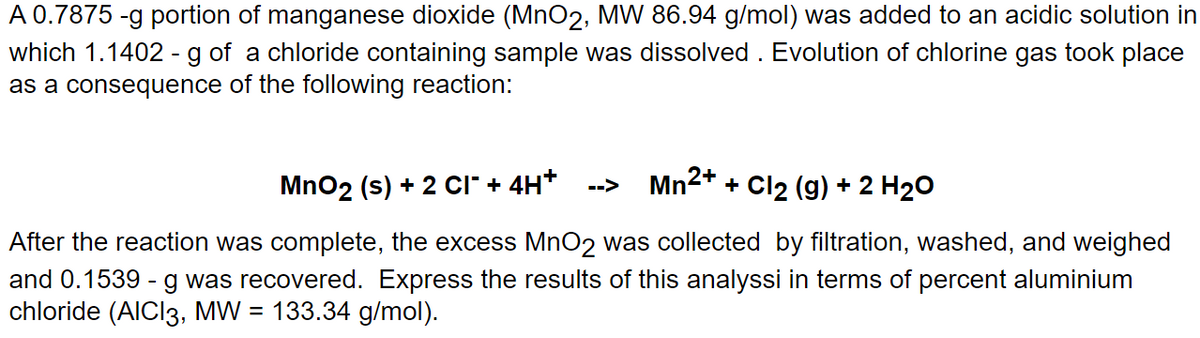 A 0.7875 -g portion of manganese dioxide (MnO2, MW 86.94 g/mol) was added to an acidic solution in
which 1.1402 - g of a chloride containing sample was dissolved. Evolution of chlorine gas took place
as a consequence of the following reaction:
MnO₂ (s) + 2 CI˜ + 4H* --> Mn²+ + Cl₂ (g) + 2 H₂O
After the reaction was complete, the excess MnO2 was collected by filtration, washed, and weighed
and 0.1539 - g was recovered. Express the results of this analyssi in terms of percent aluminium
chloride (AICI3, MW = 133.34 g/mol).