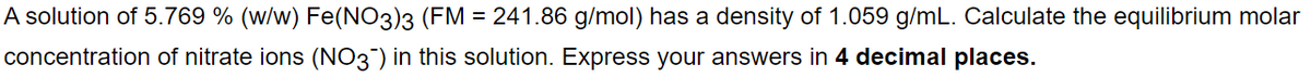 A solution of 5.769 % (w/w) Fe(NO3)3 (FM = 241.86 g/mol) has a density of 1.059 g/mL. Calculate the equilibrium molar
concentration of nitrate ions (NO3¯) in this solution. Express your answers in 4 decimal places.