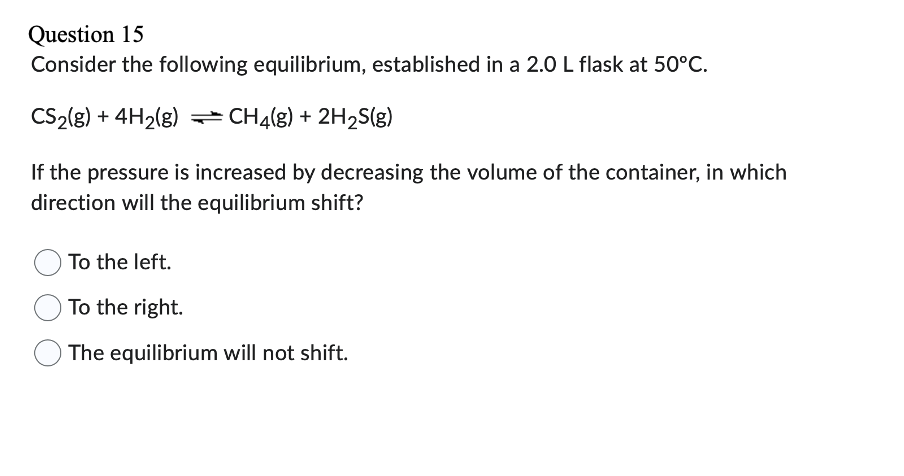 Question 15
Consider the following equilibrium, established in a 2.0 L flask at 50°C.
CS₂(g) + 4H₂(g) CH4(g) + 2H₂S(g)
If the pressure is increased by decreasing the volume of the container, in which
direction will the equilibrium shift?
To the left.
To the right.
The equilibrium will not shift.