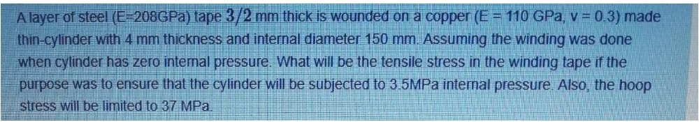 A layer of steel (E-208GPA) tape 3/2 mm thick is wounded on a copper (E = 110 GPa, v = 0.3) made
thin-cylinder with 4 mm thickness and internal diameter 150 mm. Assuming the winding was done
when cylinder has zero internal pressure. What will be the tensile stress in the winding tape if the
purpose was to ensure that the cylinder will be subjected to 3.5MPA internal pressure. Also, the hoop
stress will be limited to 37 MPa.
