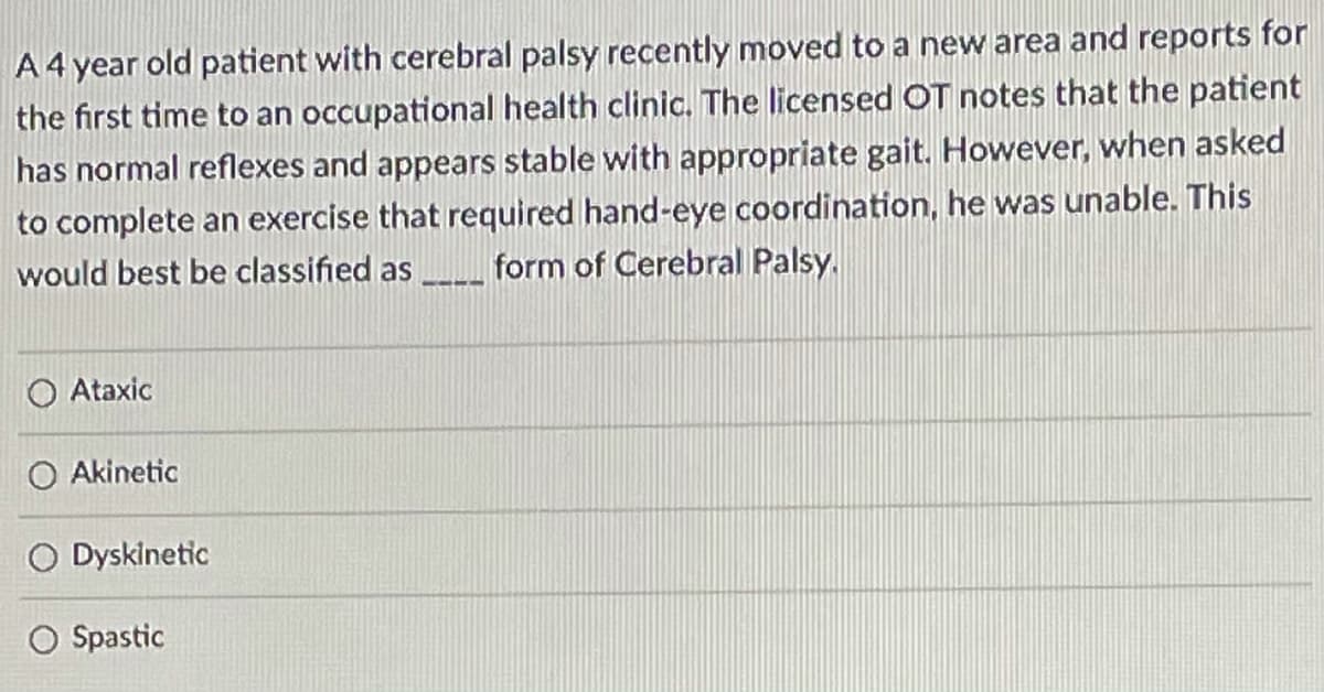 A4 year old patient with cerebral palsy recently moved to a new area and reports for
the first time to an occupational health clinic. The licensed OT notes that the patient
has normal reflexes and appears stable with appropriate gait. However, when asked
to complete an exercise that required hand-eye coordination, he was unable. This
form of Cerebral Palsy.
would best be classified as
----
O Ataxic
O Akinetic
O Dyskinetic
Spastic
