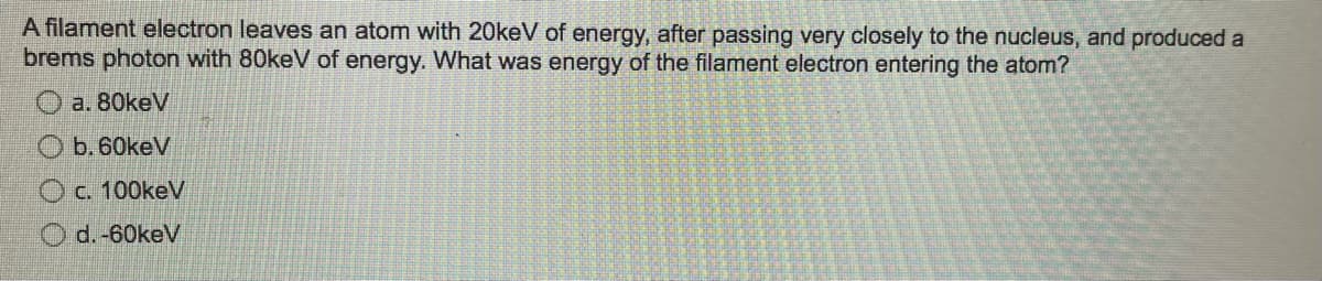 A filament electron leaves an atom with 20keV of energy, after passing very closely to the nucleus, and produced a
brems photon with 80keV of energy. What was energy of the filament electron entering the atom?
a. 80keV
Ob. 60keV
c. 100keV
Od.-60keV