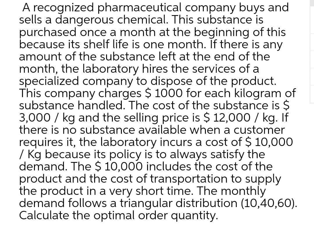 A recognized pharmaceutical company buys and
sells a dangerous chemical. This substance is
purchased once a month at the beginning of this
because its shelf life is one month. If there is any
amount of the substance left at the end of the
month, the laboratory hires the services of a
specialized company to dispose of the product.
This company charges $ 1000 for each kilogram of
substance handled. The cost of the substance is $
3,000 / kg and the selling price is $ 12,000 / kg. If
there is no substance available when a customer
requires it, the laboratory incurs a cost of $ 10,000
/ Kg because its policy is to always satisfy the
demand. The $ 10,000 includes the cost of the
product and the cost of transportation to supply
the product in a very short time. The monthly
demand follows a triangular distribution (10,40,60).
Calculate the optimal order quantity.
