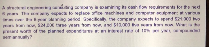 A structural engineering consulting company is examining its cash flow requirements for the next
6 years. The company expects to replace office machines and computer equipment at various
times over the 6-year planning period. Specifically, the company expects to spend $21,000 two
years from now, $24,000 three years from now, and $10,000 five years from now. What is the
present worth of the planned expenditures at an interest rate of 10% per year, compounded
semiannually?
