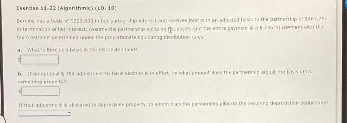 Exercise 11-22 (Algorithmic) (LO. 10)
Berdine has a basis of $203,000 in her partnership Interest and recelves land with an adjusted basis to the partnership of $487,200
in termination of her interest. Assume the partnership holds no Mot assets and the entire payment is a 5 736(b) payment with the
tax treatment determined under the proportionate liquidating distribution rules.
a. What is Berdine's basis in the distributed land?
b. If an optional 5 754 adjustment-to-basis election is in effect, by what amount does the partnership adjust the basis of its
remaining property?
If that adjustment is allocated to depreciable property, to whom does the partnership allocate the resulting depreciation deductions?
