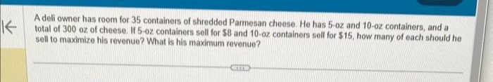 K
A deli owner has room for 35 containers of shredded Parmesan cheese. He has 5-oz and 10-oz containers, and a
total of 300 oz of cheese. If 5-oz containers sell for $8 and 10-oz containers sell for $15, how many of each should he
sell to maximize his revenue? What is his maximum revenue?
ETTI