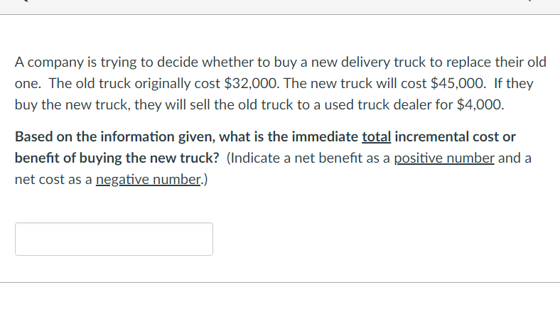 A company is trying to decide whether to buy a new delivery truck to replace their old
one. The old truck originally cost $32,000. The new truck will cost $45,000. If they
buy the new truck, they will sell the old truck to a used truck dealer for $4,000.
Based on the information given, what is the immediate total incremental cost or
benefit of buying the new truck? (Indicate a net benefit as a positive number and a
net cost as a negative number.)