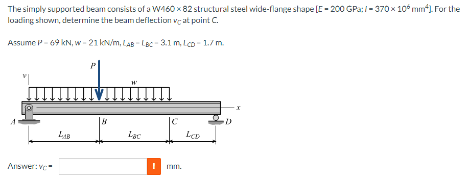 The simply supported beam consists of a W460 x 82 structural steel wide-flange shape [E = 200 GPa; I = 370 x 106 mm*]. For the
loading shown, determine the beam deflection vc at point C.
Assume P = 69 kN, w = 21 kN/m, LAB = LBc= 3.1 m, LCD = 1.7 m.
P
|B
D
LAB
LBC
LCD
mm.
Answer: vc=
