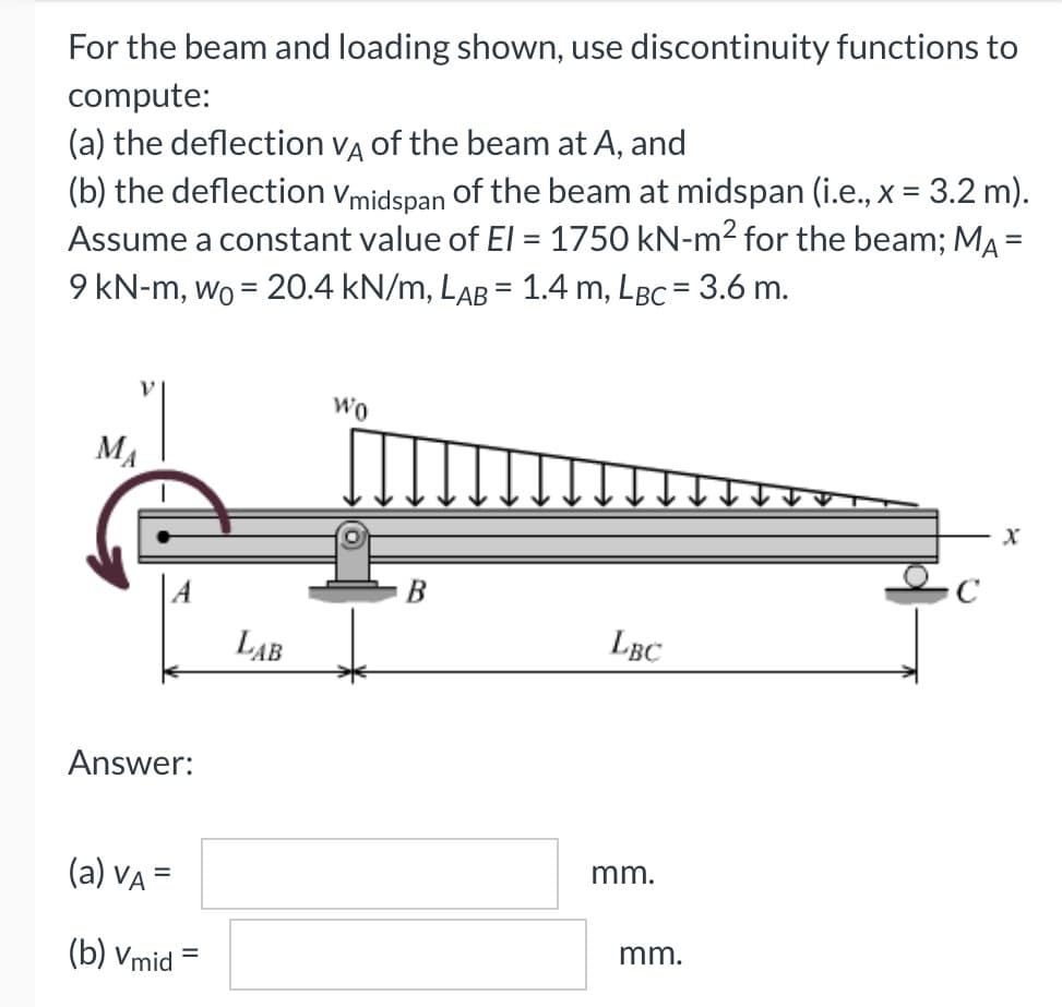 For the beam and loading shown, use discontinuity functions to
compute:
(a) the deflection vA of the beam at A, and
(b) the deflection vmidspan of the beam at midspan (i.e., x = 3.2 m).
Assume a constant value of El = 1750 kN-m2 for the beam; MA =
9 kN-m, wo = 20.4 kN/m, LAB = 1.4 m, LBc = 3.6 m.
Wo
MA
B
LAB
LBC
Answer:
(a) Va =
mm.
(b) Vmid
mm.
%D
