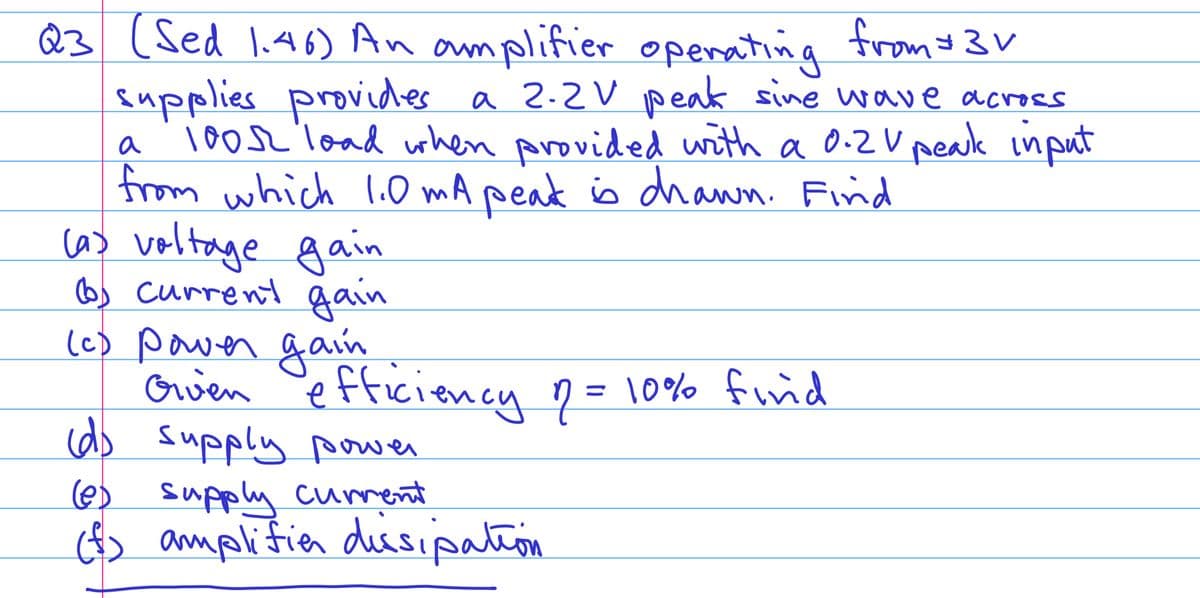 23 (Sed 1.46) An amplifier operating from $3V
supplies provides a 2.2V peak sine wave across
a 1005 load when provided with a 0.2V peak input
from which 1.0 mA peak is drawn. Find
(a) voltage gain
6) current gain
Given efficiency of = 10% find
2
(c) power gain
(d) supply power
(@) supply current
(f) amplifier dissipation